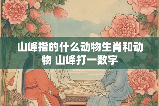 山峰指的什么动物生肖和动物 山峰打一数字 山峰指的什么动物生肖和动物 山峰打一数字