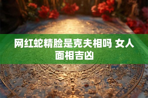 网红蛇精脸是克夫相吗 女人面相吉凶