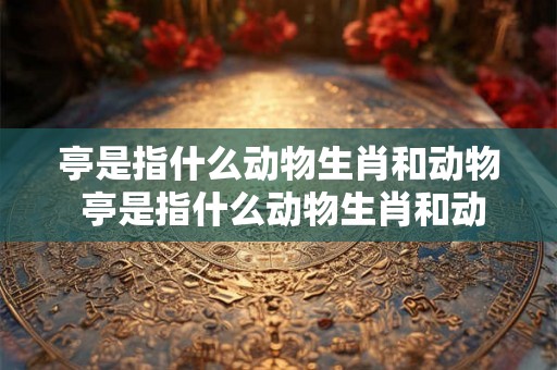 亭是指什么动物生肖和动物 亭是指什么动物生肖和动物图片