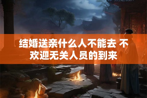 结婚送亲什么人不能去 不欢迎无关人员的到来