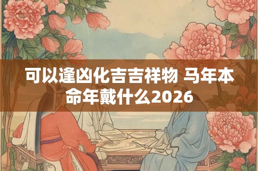 可以逢凶化吉吉祥物 马年本命年戴什么2026