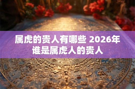 属虎的贵人有哪些 2026年谁是属虎人的贵人 属虎的贵人有哪些 2026年谁是属虎人的贵人