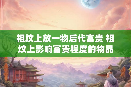祖坟上放一物后代富贵 祖坟上影响富贵程度的物品