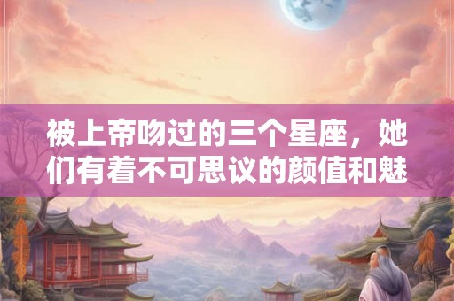 被上帝吻过的三个星座，她们有着不可思议的颜值和魅力