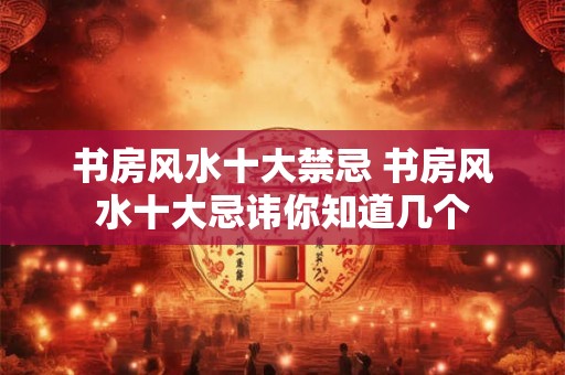 书房风水十大禁忌 书房风水十大忌讳你知道几个
