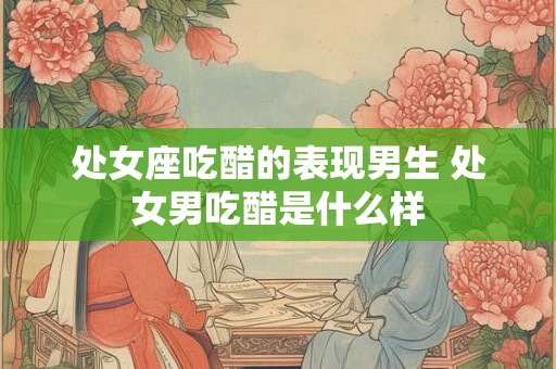 处女座吃醋的表现男生 处女男吃醋是什么样 处女座吃醋的表现男生 处女男吃醋是什么样