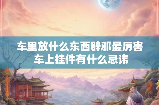 车里放什么东西辟邪最厉害 车上挂件有什么忌讳