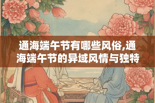 通海端午节有哪些风俗,通海端午节的异域风情与独特风俗