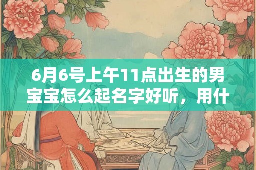 6月6号上午11点出生的男宝宝怎么起名字好听，用什么字好