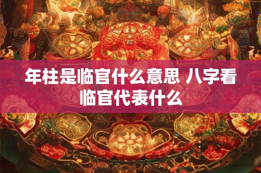 年柱是临官什么意思 八字看临官代表什么