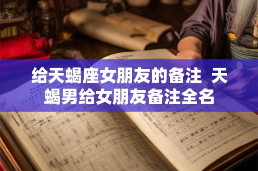 给天蝎座女朋友的备注  天蝎男给女朋友备注全名