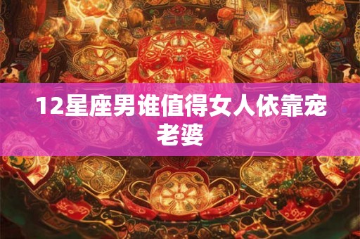 12星座男谁值得女人依靠宠老婆
