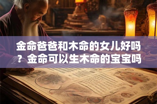 金命爸爸和木命的女儿好吗?金命可以生木命的宝宝吗? 金命爸爸和木命的女儿好吗?金命可以生木命的宝宝吗?