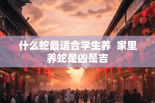 什么蛇最适合学生养  家里养蛇是凶是吉