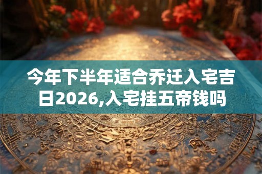 今年下半年适合乔迁入宅吉日2026,入宅挂五帝钱吗