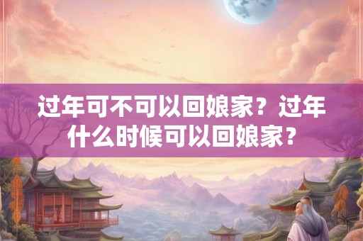 过年可不可以回娘家?过年什么时候可以回娘家? 过年可不可以回娘家?过年什么时候可以回娘家?