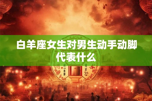 白羊座女生对男生动手动脚代表什么