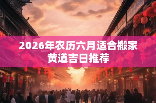 2026年农历六月适合搬家黄道吉日推荐 2026年农历六月适合搬家黄道吉日推荐