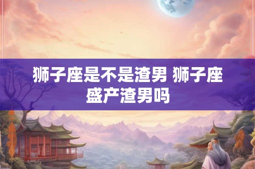 狮子座是不是渣男 狮子座盛产渣男吗