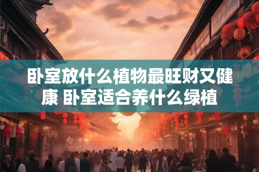 卧室放什么植物最旺财又健康 卧室适合养什么绿植