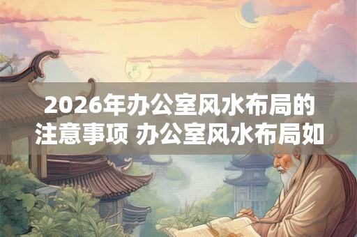 2026年办公室风水布局的注意事项 办公室风水布局如何注意2026年