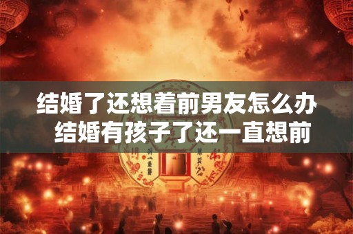 结婚了还想着前男友怎么办  结婚有孩子了还一直想前男友