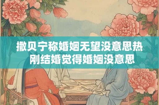 撒贝宁称婚姻无望没意思热 刚结婚觉得婚姻没意思 撒贝宁称婚姻无望没意思热 刚结婚觉得婚姻没意思