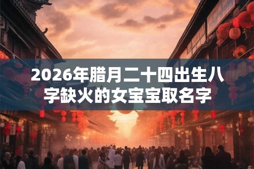 2026年腊月二十四出生八字缺火的女宝宝取名字