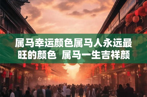 属马幸运颜色属马人永远最旺的颜色  属马一生吉祥颜色