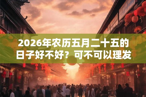 2026年农历五月二十五的日子好不好?可不可以理发? 2026年农历五月二十五的日子好不好?可不可以理发?
