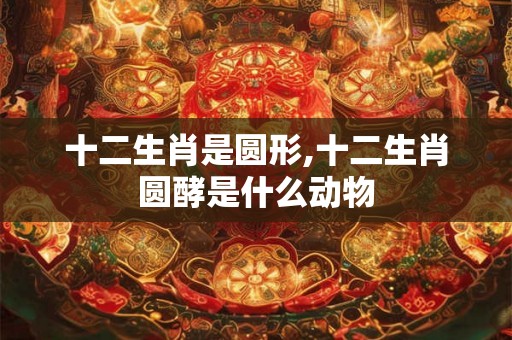 十二生肖是圆形,十二生肖圆酵是什么动物