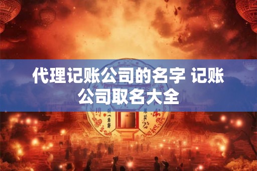 代理记账公司的名字 记账公司取名大全 代理记账公司的名字 记账公司取名大全