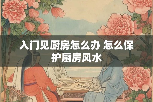 入门见厨房怎么办 怎么保护厨房风水 入门见厨房怎么办 怎么保护厨房风水
