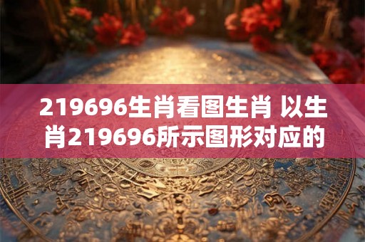 219696生肖看图生肖 以生肖219696所示图形对应的生肖是哪个