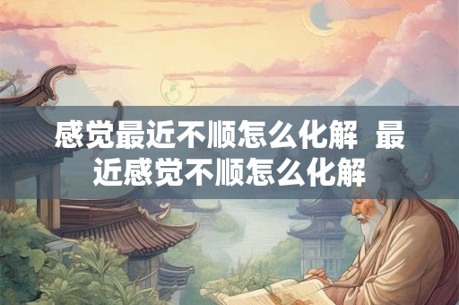 感觉最近不顺怎么化解  最近感觉不顺怎么化解