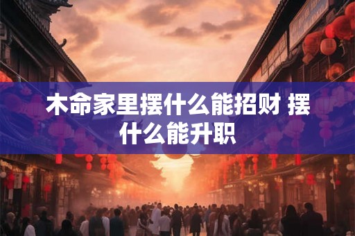 木命家里摆什么能招财 摆什么能升职