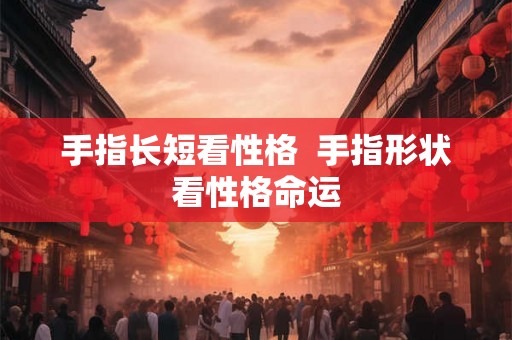 手指长短看性格  手指形状看性格命运