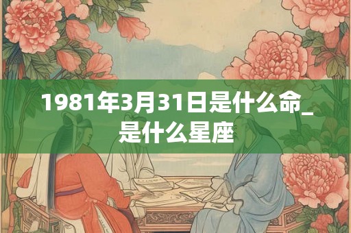 1981年3月31日是什么命_是什么星座