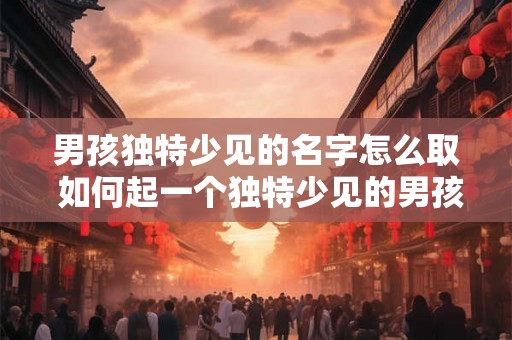 男孩独特少见的名字怎么取 如何起一个独特少见的男孩名