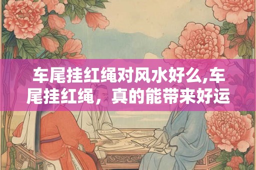 车尾挂红绳对风水好么,车尾挂红绳，真的能带来好运吗？