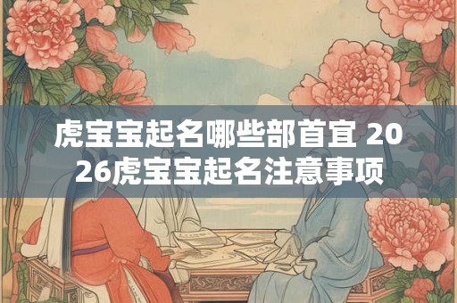 虎宝宝起名哪些部首宜 2026虎宝宝起名注意事项 虎宝宝起名哪些部首宜 2026虎宝宝起名注意事项