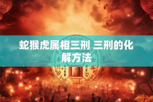 蛇猴虎属相三刑 三刑的化解方法 蛇猴虎属相三刑 三刑的化解方法
