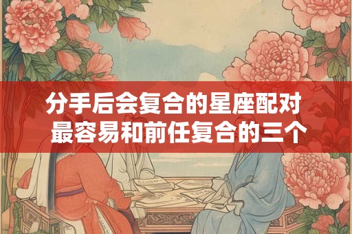 分手后会复合的星座配对  最容易和前任复合的三个星座