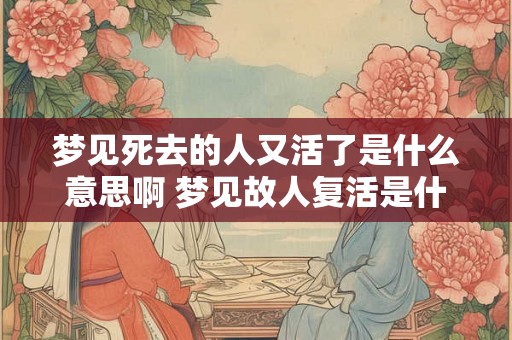 梦见死去的人又活了是什么意思啊 梦见故人复活是什么含义