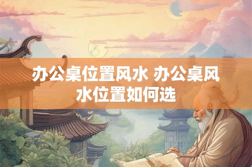 办公桌位置风水 办公桌风水位置如何选