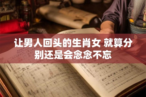 让男人回头的生肖女 就算分别还是会念念不忘