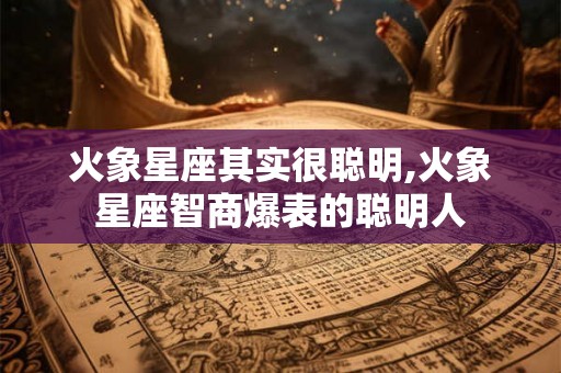 火象星座其实很聪明,火象星座智商爆表的聪明人