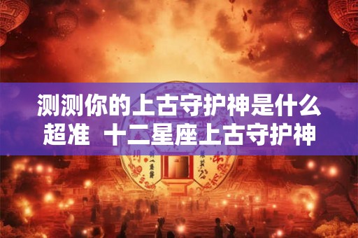 测测你的上古守护神是什么超准  十二星座上古守护神