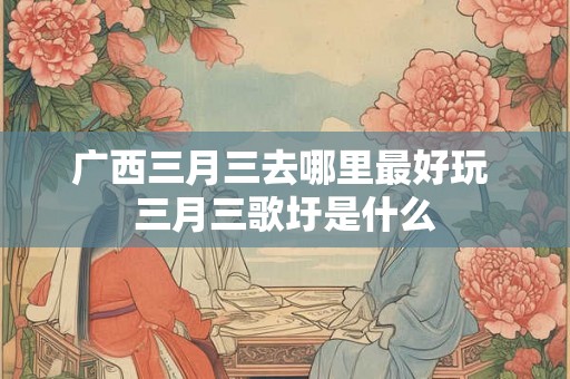 广西三月三去哪里最好玩 三月三歌圩是什么