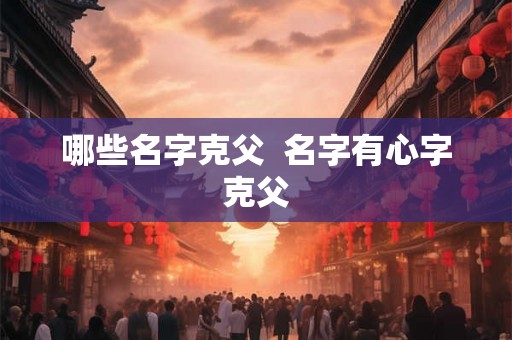 哪些名字克父  名字有心字克父